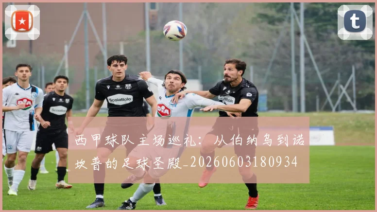 西甲球队主场巡礼：从伯纳乌到诺坎普的足球圣殿_20260603180934