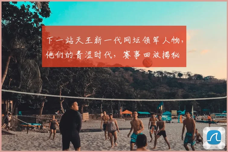 下一站天王新一代网坛领军人物，他们的青涩时代，赛事回放揭秘