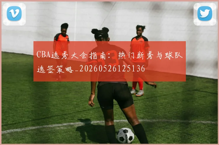 CBA选秀大会指南:热门新秀与球队选签策略_20260526125136