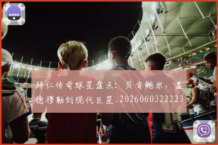 拜仁传奇球星盘点：贝肯鲍尔、盖德穆勒到现代巨星_20260603222236