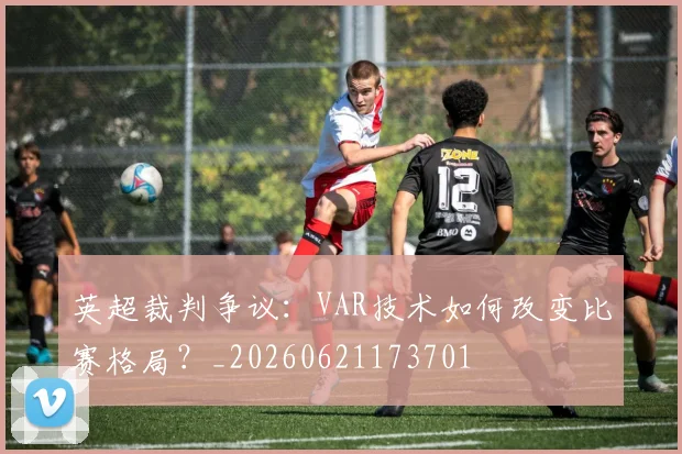 英超裁判争议：VAR技术如何改变比赛格局？_20260621173701