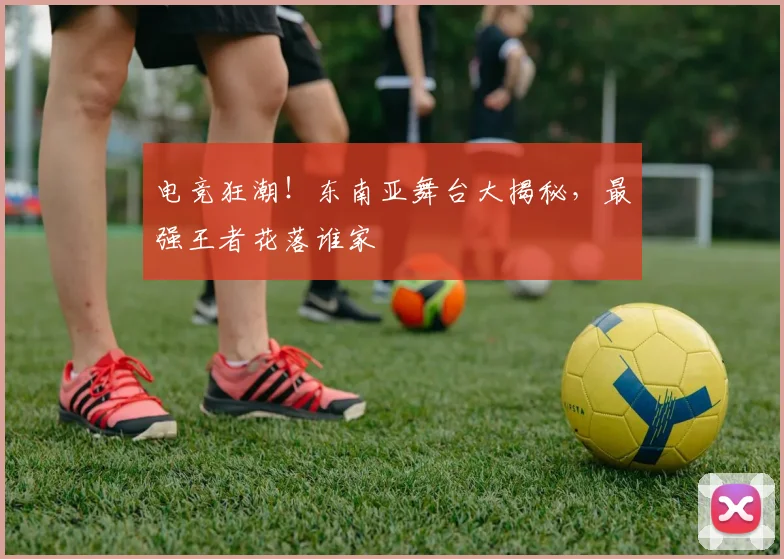 电竞狂潮！东南亚舞台大揭秘，最强王者花落谁家