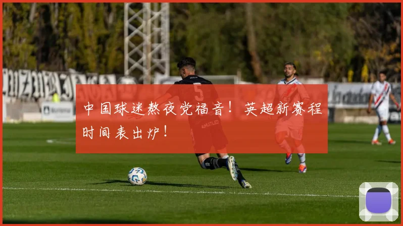 中国球迷熬夜党福音！英超新赛程时间表出炉！