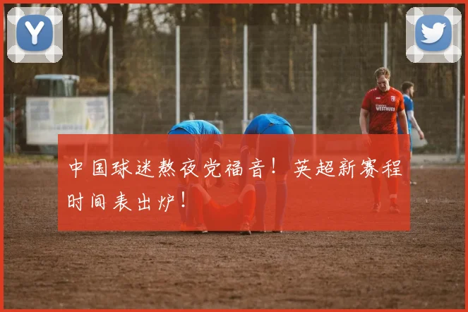 中国球迷熬夜党福音！英超新赛程时间表出炉！