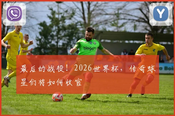 最后的战役！2026世界杯，传奇球星们将如何收官