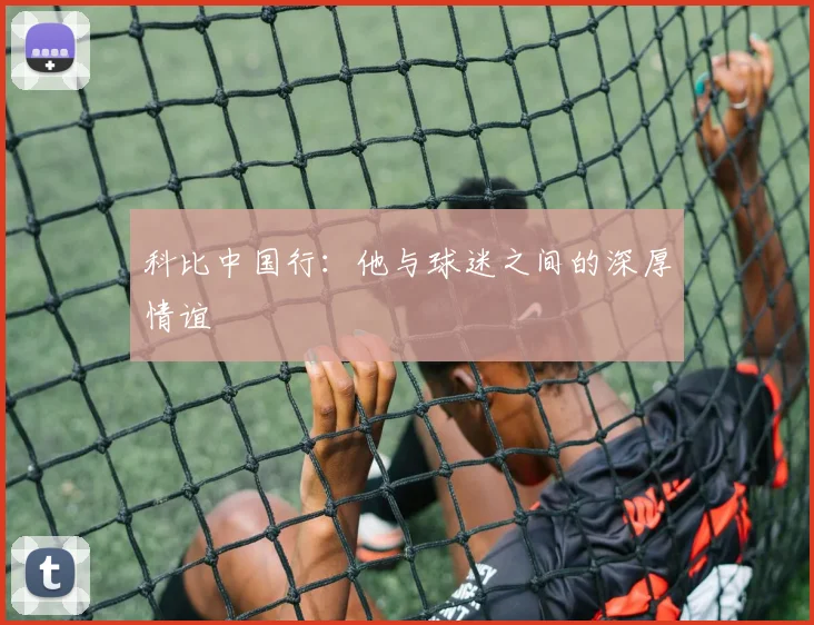 科比中国行：他与球迷之间的深厚情谊