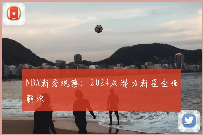 NBA新秀观察：2024届潜力新星全面解读