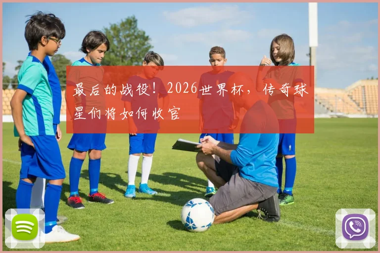 最后的战役！2026世界杯，传奇球星们将如何收官