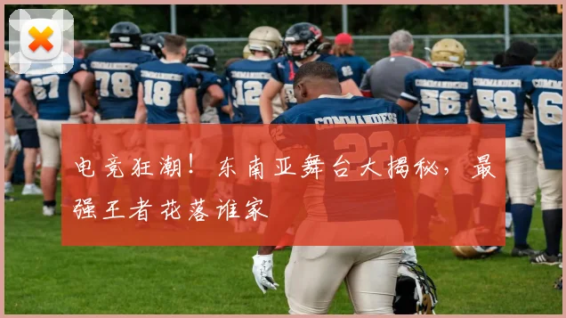 电竞狂潮！东南亚舞台大揭秘，最强王者花落谁家