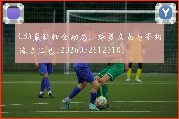 CBA最新转会动态：球员交易与签约流言汇总_20260526125106
