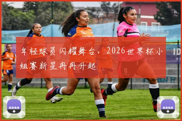 年轻球员闪耀舞台，2026世界杯小组赛新星冉冉升起