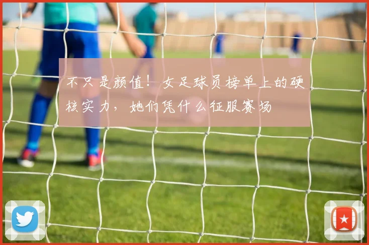 不只是颜值！女足球员榜单上的硬核实力，她们凭什么征服赛场