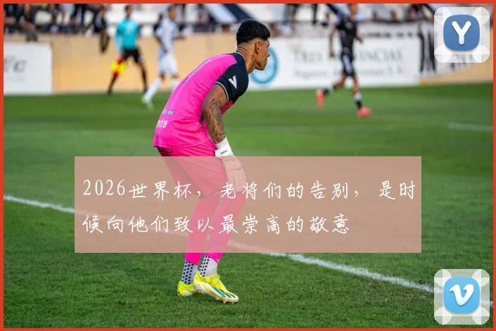 2026世界杯，老将们的告别，是时候向他们致以最崇高的敬意