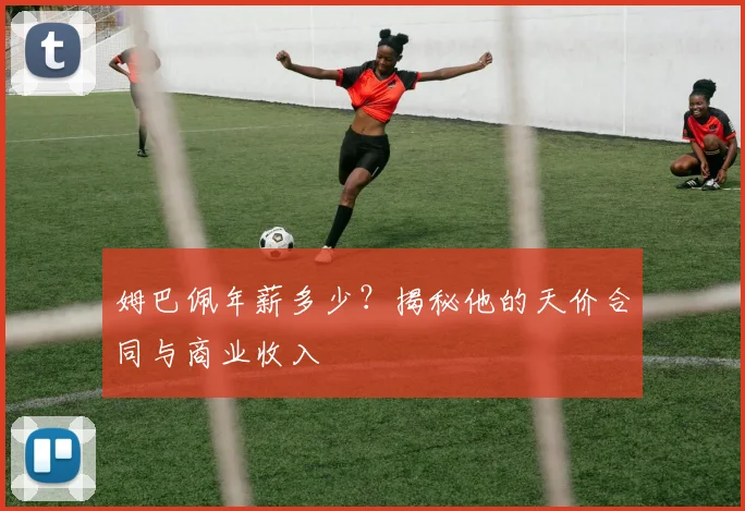 姆巴佩年薪多少？揭秘他的天价合同与商业收入