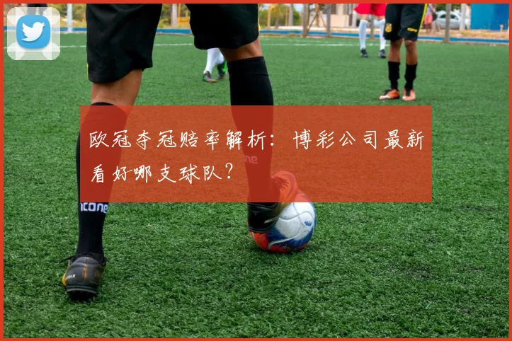 欧冠夺冠赔率解析：博彩公司最新看好哪支球队？