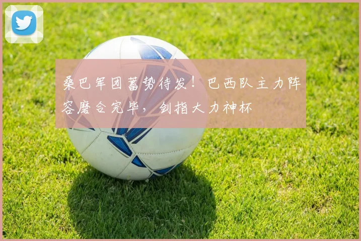 桑巴军团蓄势待发！巴西队主力阵容磨合完毕，剑指大力神杯